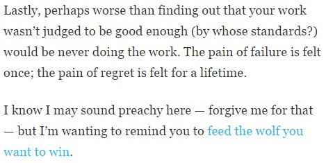 Image is from the end of a blog post and reads: "Lastly, perhaps worse than finding out your work wasn't judged to be good enough (by whose standards?) would be never doing the work. The pain of failure is felt once; the pain of regret is felt for a lifetime. I know I may sound preachy here -- forgive me for that -- but I'm wanting to remind you to feed the wolf you want to win."