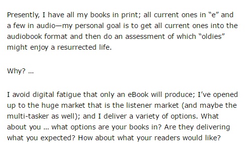 Image is from the end of a blog post and reads: "Presently, I have all my books in print; all current ones in "e" and a few in audio--my personal goal is to get all current ones into the audiobook format and then do an assessment of which "oldies" might enjoy a resurrected life. Why? ... I avoid digital fatigue that only an eBook will produce; I've opened up to the huge market that is the listener market (and maybe the multi-tasker as well); and I deliver a variety of options. What about you ... what options are your books in? Are they delivering what you expected? How about what your readers would like?"