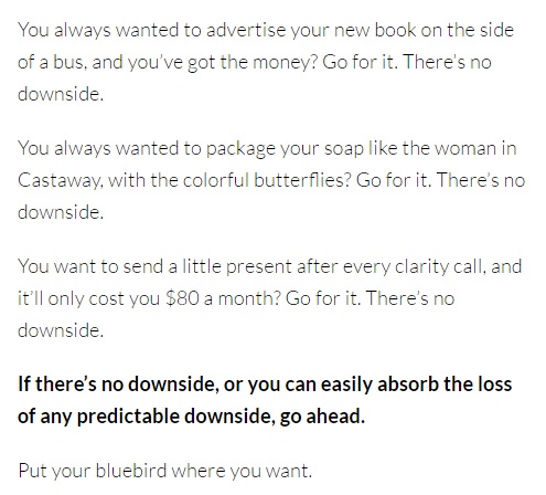 Image is from the end of a blog post and reads: "You always wanted to advertise your new book on the side of a bus, and you've got the money? Go for it. There's no downside. You always wanted to package your soap like the woman in Castaway, with the colorful butterflies? Go fir it. There's no downside. You want to send a little present after every clarity call, and it'll only cost you $80 a month? Go for it. There's no downside. If there's no downside, or you can easily absorb the loss of any predictable downside, go ahead. Put your bluebird where you want."